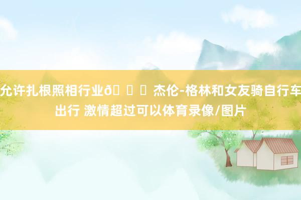 允许扎根照相行业😛杰伦-格林和女友骑自行车出行 激情超过可以体育录像/图片