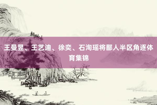 王曼昱、王艺迪、徐奕、石洵瑶将鄙人半区角逐体育集锦