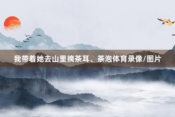 我带着她去山里摘茶耳、茶泡体育录像/图片