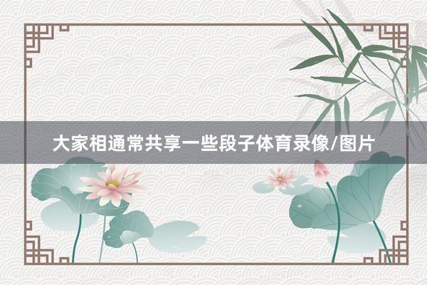 大家相通常共享一些段子体育录像/图片