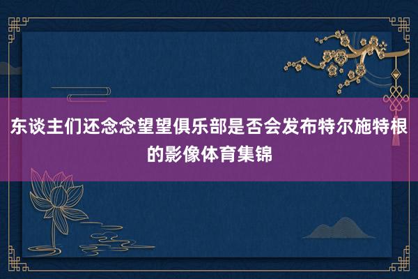 东谈主们还念念望望俱乐部是否会发布特尔施特根的影像体育集锦