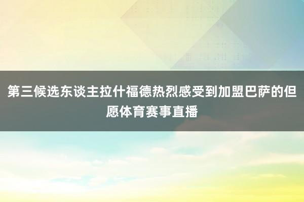 第三候选东谈主拉什福德热烈感受到加盟巴萨的但愿体育赛事直播