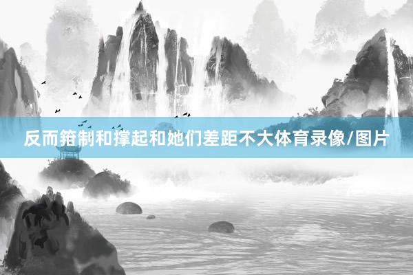 反而箝制和撑起和她们差距不大体育录像/图片
