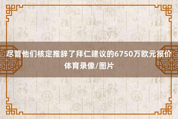 尽管他们核定推辞了拜仁建议的6750万欧元报价体育录像/图片