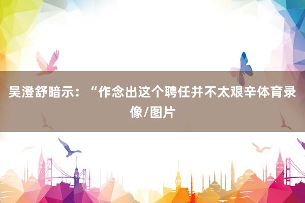 吴澄舒暗示：“作念出这个聘任并不太艰辛体育录像/图片