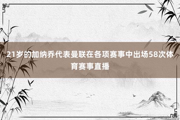 21岁的加纳乔代表曼联在各项赛事中出场58次体育赛事直播