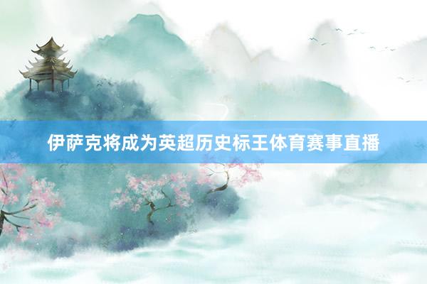 伊萨克将成为英超历史标王体育赛事直播