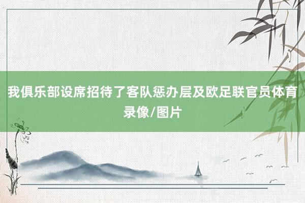 我俱乐部设席招待了客队惩办层及欧足联官员体育录像/图片