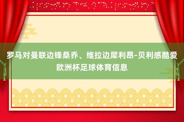 罗马对曼联边锋桑乔、维拉边犀利昂-贝利感酷爱欧洲杯足球体育信息