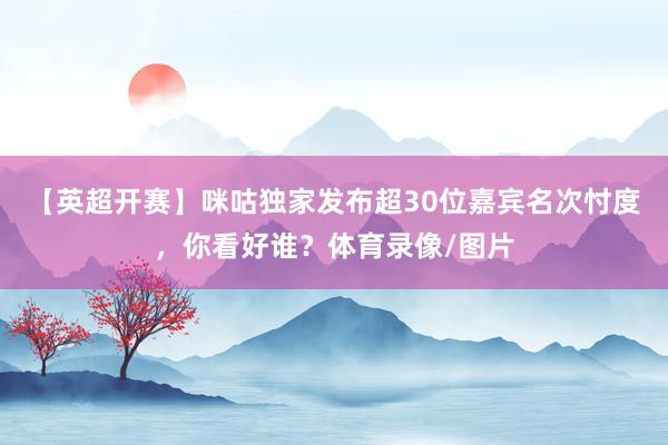 【英超开赛】咪咕独家发布超30位嘉宾名次忖度，你看好谁？体育录像/图片