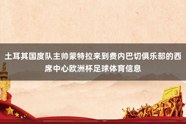 土耳其国度队主帅蒙特拉来到费内巴切俱乐部的西席中心欧洲杯足球体育信息