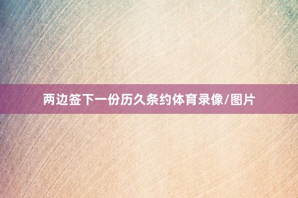 两边签下一份历久条约体育录像/图片