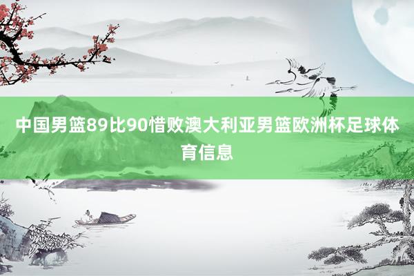 中国男篮89比90惜败澳大利亚男篮欧洲杯足球体育信息