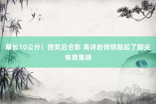 暴长10公分！授奖后合影 高诗岩悄悄踮起了脚尖体育集锦
