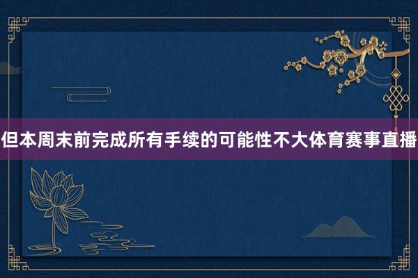 但本周末前完成所有手续的可能性不大体育赛事直播
