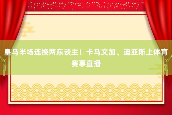 皇马半场连换两东谈主！卡马文加、迪亚斯上体育赛事直播
