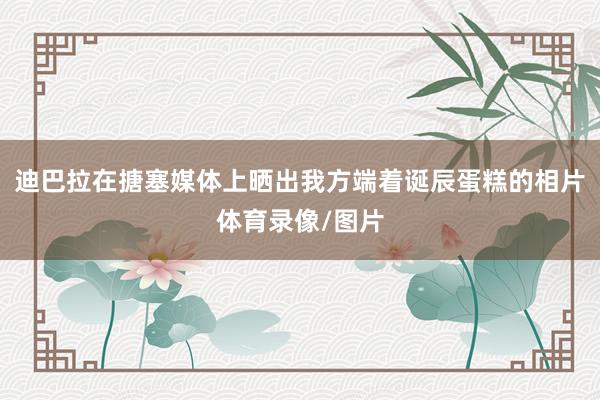 迪巴拉在搪塞媒体上晒出我方端着诞辰蛋糕的相片体育录像/图片