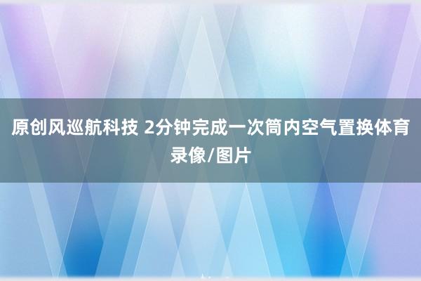 原创风巡航科技 2分钟完成一次筒内空气置换体育录像/图片