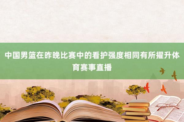 中国男篮在昨晚比赛中的看护强度相同有所擢升体育赛事直播