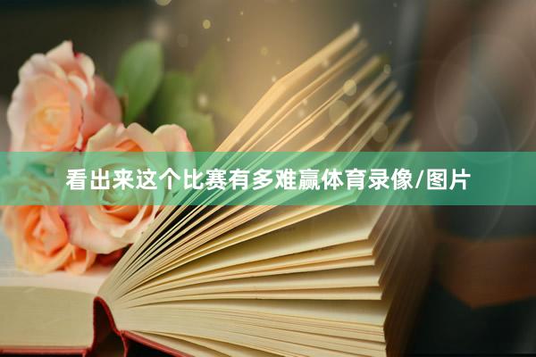 看出来这个比赛有多难赢体育录像/图片
