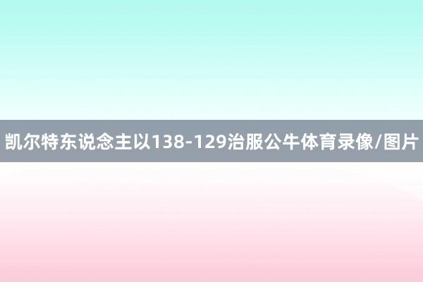 凯尔特东说念主以138-129治服公牛体育录像/图片