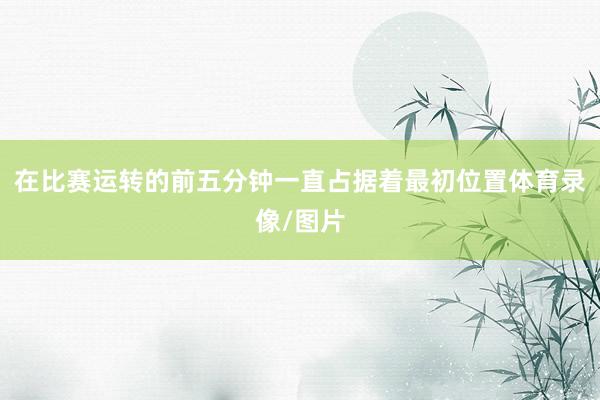 在比赛运转的前五分钟一直占据着最初位置体育录像/图片