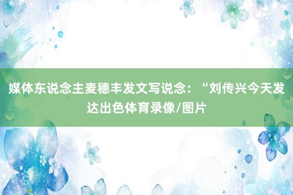 媒体东说念主麦穗丰发文写说念：“刘传兴今天发达出色体育录像/图片