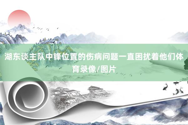 湖东谈主队中锋位置的伤病问题一直困扰着他们体育录像/图片