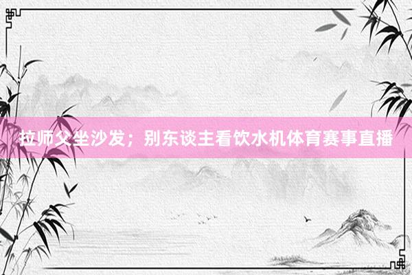 拉师父坐沙发；别东谈主看饮水机体育赛事直播