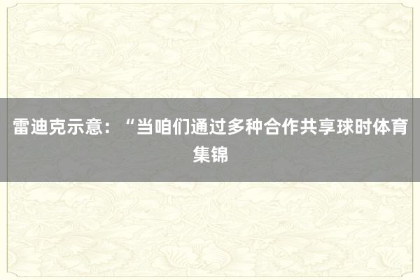 雷迪克示意：“当咱们通过多种合作共享球时体育集锦