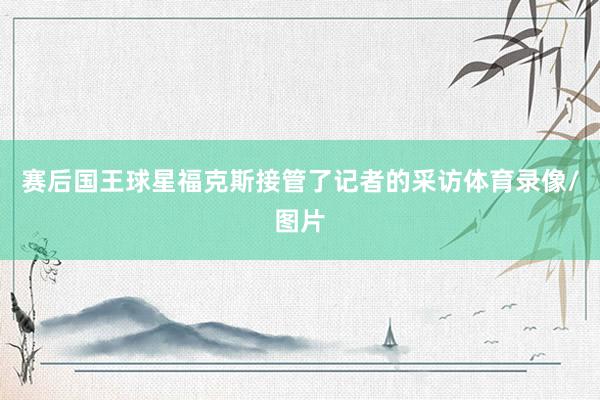 赛后国王球星福克斯接管了记者的采访体育录像/图片