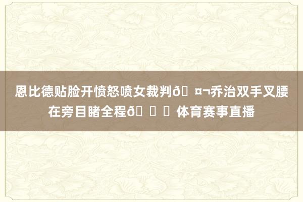 恩比德贴脸开愤怒喷女裁判🤬乔治双手叉腰在旁目睹全程😐体育赛事直播