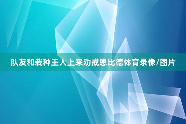 队友和栽种王人上来劝戒恩比德体育录像/图片
