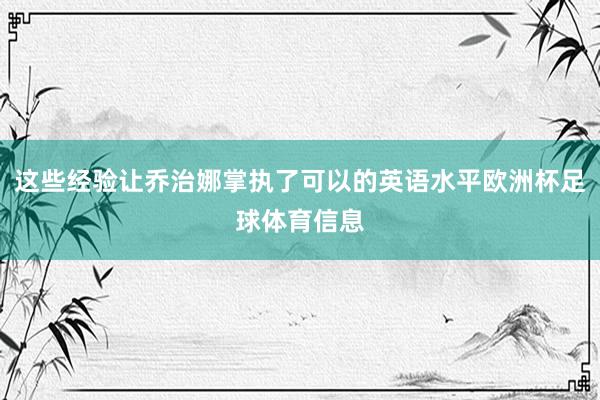 这些经验让乔治娜掌执了可以的英语水平欧洲杯足球体育信息