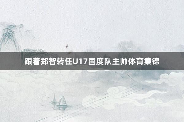 跟着郑智转任U17国度队主帅体育集锦
