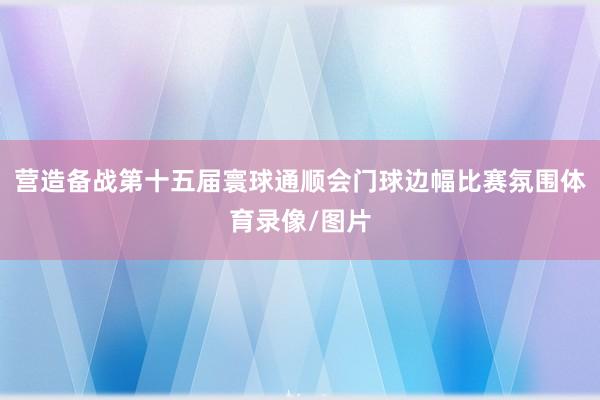 营造备战第十五届寰球通顺会门球边幅比赛氛围体育录像/图片