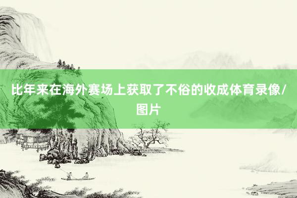 比年来在海外赛场上获取了不俗的收成体育录像/图片
