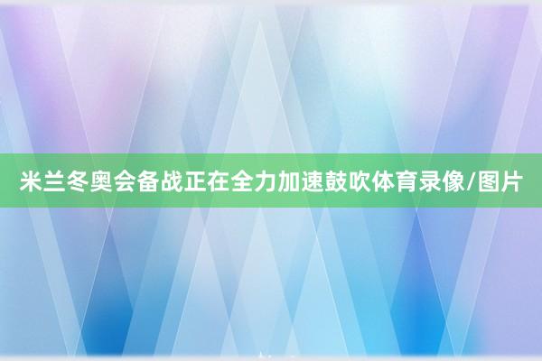 米兰冬奥会备战正在全力加速鼓吹体育录像/图片