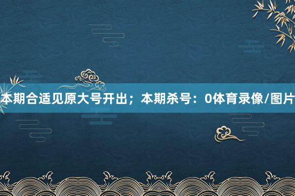 本期合适见原大号开出；本期杀号：0体育录像/图片
