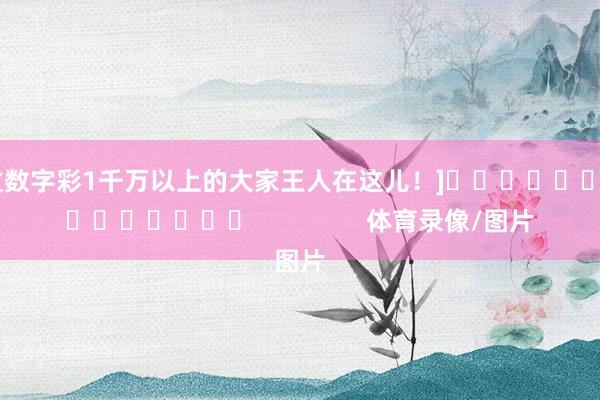 中过数字彩1千万以上的大家王人在这儿！]															                体育录像/图片