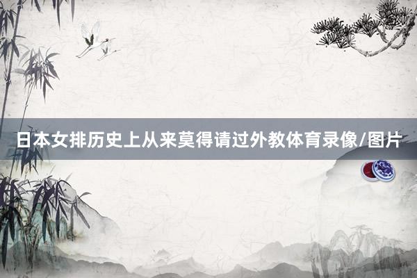 日本女排历史上从来莫得请过外教体育录像/图片