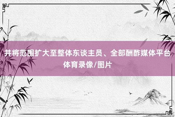 并将范围扩大至整体东谈主员、全部酬酢媒体平台体育录像/图片