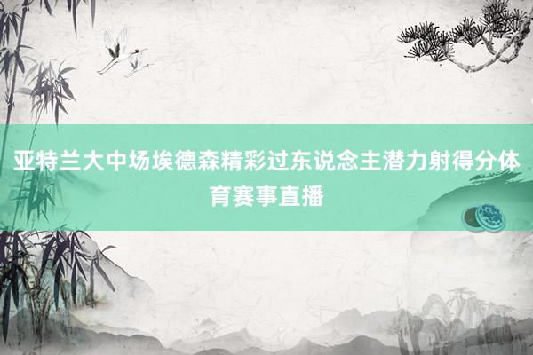 亚特兰大中场埃德森精彩过东说念主潜力射得分体育赛事直播