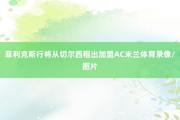 菲利克斯行将从切尔西租出加盟AC米兰体育录像/图片
