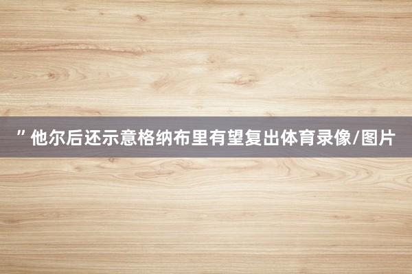 ”他尔后还示意格纳布里有望复出体育录像/图片