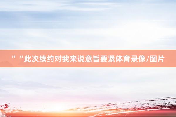 ”“此次续约对我来说意旨要紧体育录像/图片