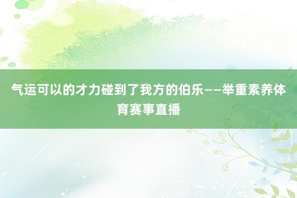 气运可以的才力碰到了我方的伯乐——举重素养体育赛事直播