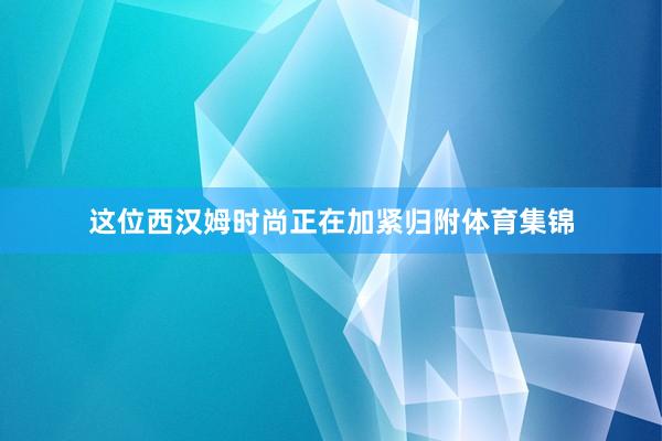 这位西汉姆时尚正在加紧归附体育集锦