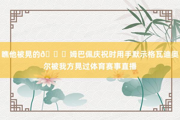 瞧他被晃的😁姆巴佩庆祝时用手默示格瓦迪奥尔被我方晃过体育赛事直播