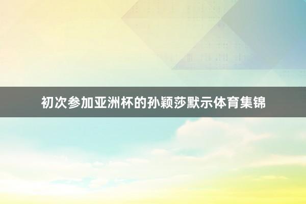 初次参加亚洲杯的孙颖莎默示体育集锦